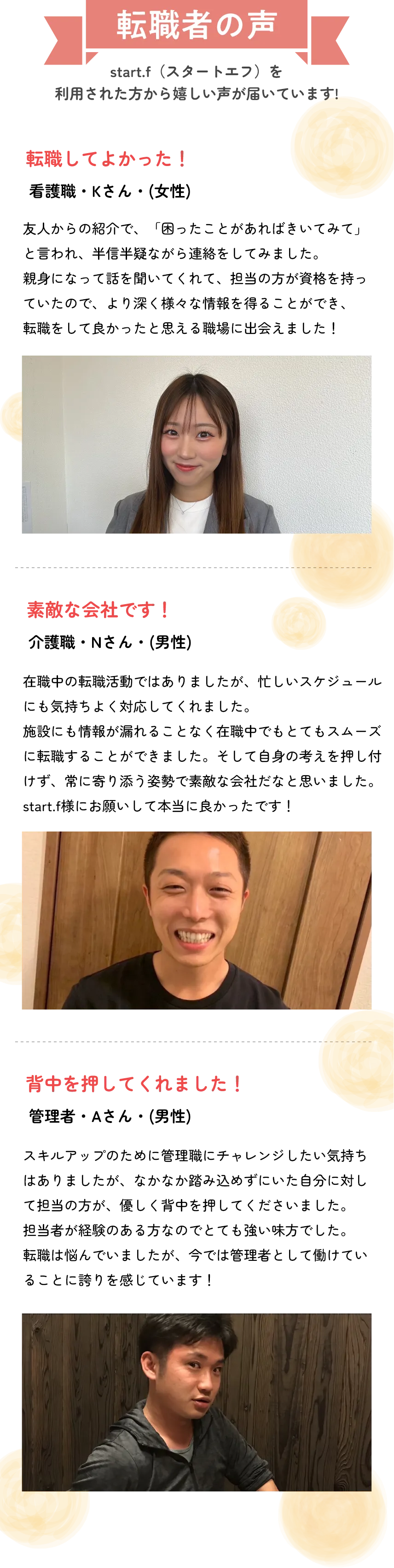 転職者の声
          start.i（スタートあつ）を
          利用された方から嬉しい声が届いています！
          
          転職してよかった！
          ○○さん（女性）
          友人からの紹介で、アドバイスをもらおうかなと思い話をしてみたところ…転職先の企業さんを紹介してもらいました。友人の紹介なので、安心してお任せすることができました。転職して本当に良かったと思っています！
          
          素敵な会社です！
          ○○さま（○歳）
          忙しい職場から転職しましたが、忙しいシステムは同じなのに社内の雰囲気がすごく良くて、周りの方たちも優しいし、働きやすいです。start.iさんのサポートのおかげで不安が解消されました！
          
          背中を押してくれました！
          ○○さま（○歳）
          初めての転職で不安でしたが、親身に相談に乗ってくれて、自分に合う仕事を紹介してもらえました。周りにもぜひおすすめしたいです。